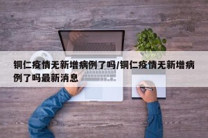 铜仁疫情无新增病例了吗/铜仁疫情无新增病例了吗最新消息