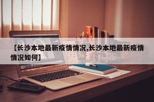【长沙本地最新疫情情况,长沙本地最新疫情情况如何】