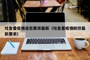 吐鲁番疫情进出要求最新（吐鲁番疫情防控最新要求）