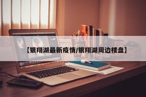 【银翔湖最新疫情/银翔湖周边楼盘】