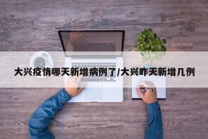 大兴疫情哪天新增病例了/大兴昨天新增几例