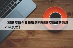 【旅顺疫情今日新增病例/旅顺疫情最新消息29人死亡】