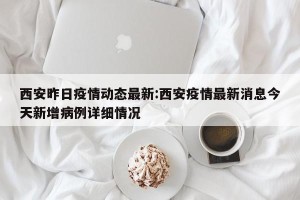 西安昨日疫情动态最新:西安疫情最新消息今天新增病例详细情况