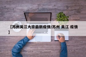 【苏州吴江大宗最新疫情/苏州 吴江 疫情】
