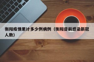 衡阳疫情累计多少例病例（衡阳目前感染新冠人数）