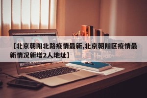 【北京朝阳北路疫情最新,北京朝阳区疫情最新情况新增2人地址】
