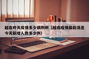 越南昨天疫情多少病例啊（越南疫情最新消息今天新增人数多少例）
