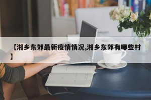 【湘乡东郊最新疫情情况,湘乡东郊有哪些村】