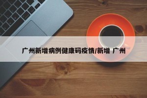 广州新增病例健康码疫情/新增 广州