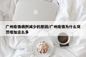 广州疫情病例减少的原因/广州疫情为什么突然增加这么多