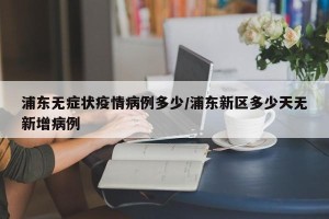 浦东无症状疫情病例多少/浦东新区多少天无新增病例