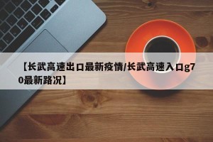 【长武高速出口最新疫情/长武高速入口g70最新路况】