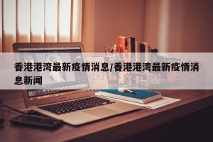 香港港湾最新疫情消息/香港港湾最新疫情消息新闻