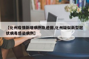 【化州疫情新增病例轨迹图,化州疑似新型冠状病毒感染病例】