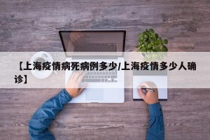 【上海疫情病死病例多少/上海疫情多少人确诊】