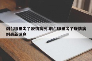 烟台哪里出了疫情病例:烟台哪里出了疫情病例最新消息