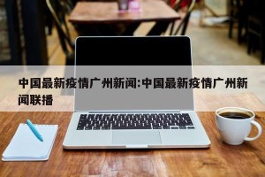 中国最新疫情广州新闻:中国最新疫情广州新闻联播