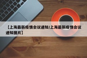 【上海最新疫情会议通知/上海最新疫情会议通知图片】