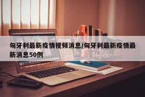 匈牙利最新疫情视频消息/匈牙利最新疫情最新消息50例