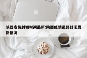 陕西疫情封锁时间最新:陕西疫情道路封闭最新情况
