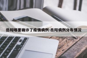 岳阳哪里确诊了疫情病例:岳阳病例分布情况