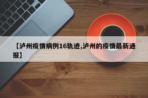 【泸州疫情病例16轨迹,泸州的疫情最新通报】