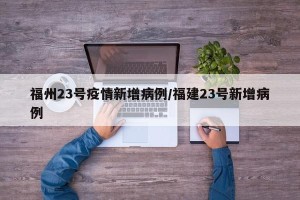 福州23号疫情新增病例/福建23号新增病例