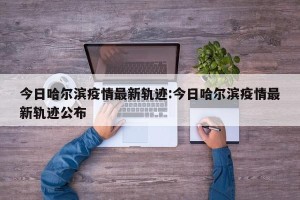 今日哈尔滨疫情最新轨迹:今日哈尔滨疫情最新轨迹公布