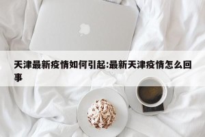 天津最新疫情如何引起:最新天津疫情怎么回事