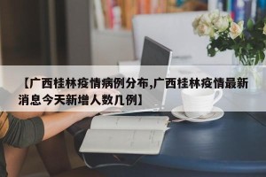 【广西桂林疫情病例分布,广西桂林疫情最新消息今天新增人数几例】