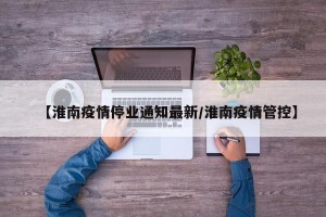 【淮南疫情停业通知最新/淮南疫情管控】