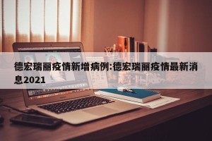 德宏瑞丽疫情新增病例:德宏瑞丽疫情最新消息2021