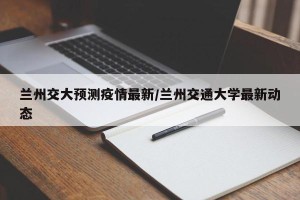 兰州交大预测疫情最新/兰州交通大学最新动态
