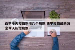 西宁今天疫情新增几个病例:西宁疫情最新消息今天新增病例