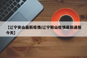 【辽宁安山最新疫情/辽宁鞍山疫情最新通报今天】