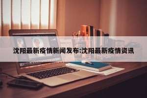 沈阳最新疫情新闻发布:沈阳最新疫情资讯