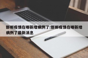 邯郸疫情在哪新增病例了:邯郸疫情在哪新增病例了最新消息