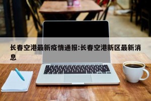 长春空港最新疫情通报:长春空港新区最新消息