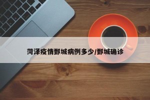 菏泽疫情鄄城病例多少/鄄城确诊