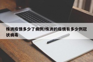 株洲疫情多少了病例/株洲的疫情有多少例冠状病毒