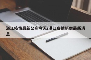 湛江疫情最新公布今天/湛江疫情新增最新消息