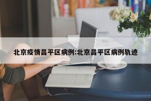 北京疫情昌平区病例:北京昌平区病例轨迹