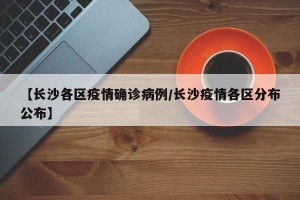 【长沙各区疫情确诊病例/长沙疫情各区分布公布】