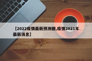 【2022疫情最新预测图,疫情2021年最新消息】