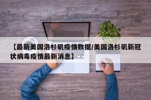 【最新美国洛杉矶疫情数据/美国洛杉矶新冠状病毒疫情最新消息】