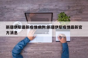 新疆伊犁最新疫情病例:新疆伊犁疫情最新官方消息