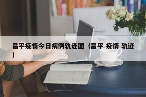 昌平疫情今日病例轨迹图（昌平 疫情 轨迹）
