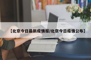 【北京今日最新疫情报/北京今日疫情公布】