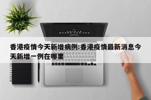 香港疫情今天新增病例:香港疫情最新消息今天新增一例在哪里