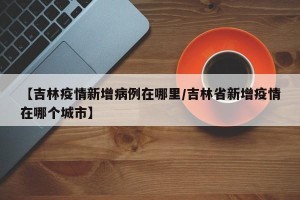 【吉林疫情新增病例在哪里/吉林省新增疫情在哪个城市】